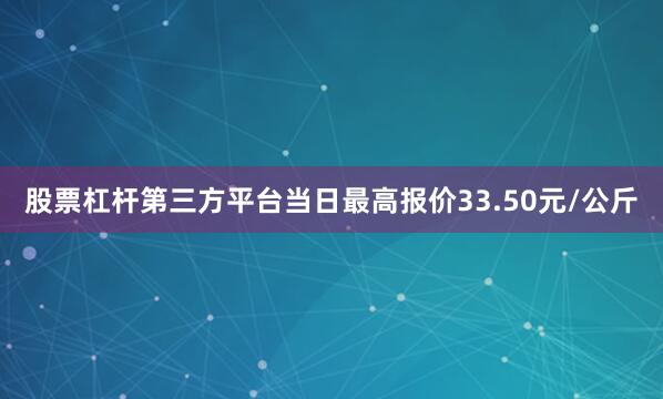 股票杠杆第三方平台当日最高报价33.50元/公斤