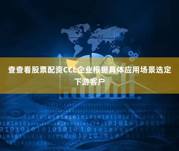 查查看股票配资CCL企业根据具体应用场景选定下游客户