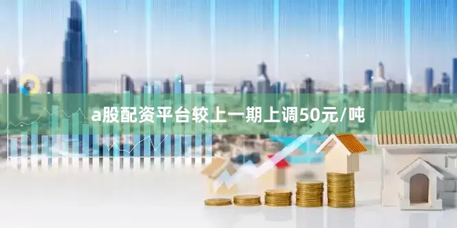 a股配资平台较上一期上调50元/吨
