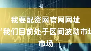 我要配资网官网网址　　“我们目前处于区间波动市场