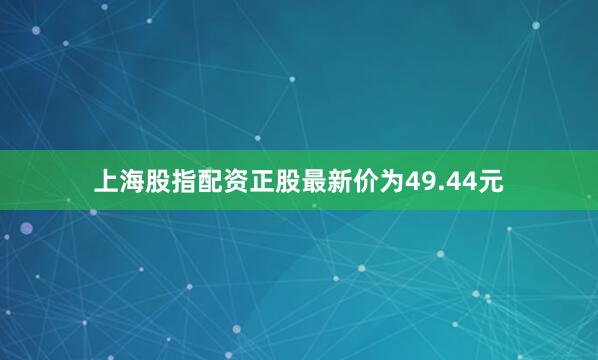 上海股指配资正股最新价为49.44元