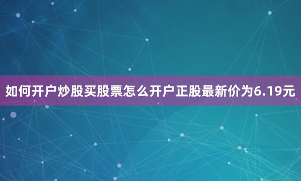 如何开户炒股买股票怎么开户正股最新价为6.19元
