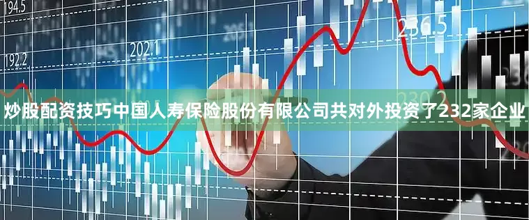 炒股配资技巧中国人寿保险股份有限公司共对外投资了232家企业