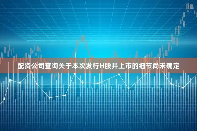 配资公司查询关于本次发行H股并上市的细节尚未确定