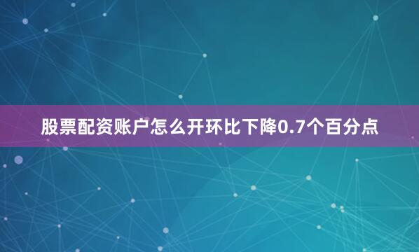 股票配资账户怎么开环比下降0.7个百分点