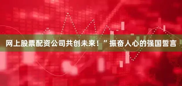 网上股票配资公司共创未来！”振奋人心的强国誓言