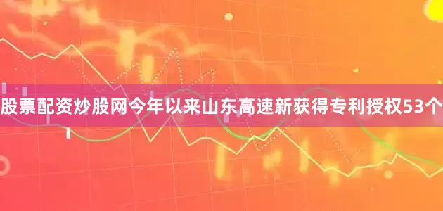 股票配资炒股网今年以来山东高速新获得专利授权53个