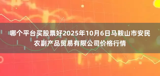 哪个平台买股票好2025年10月6日马鞍山市安民农副产品贸易有限公司价格行情