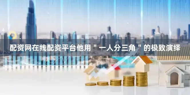 配资网在线配资平台他用＂一人分三角＂的极致演绎
